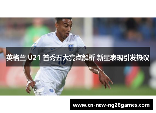 英格兰 U21 首秀五大亮点解析 新星表现引发热议 英格兰 U21 首秀五大亮点解析 新星表现引发热议