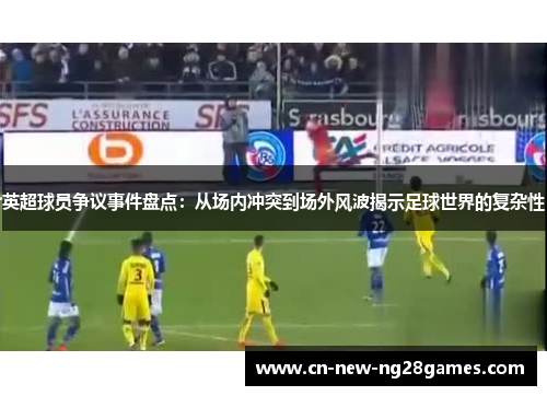 英超球员争议事件盘点：从场内冲突到场外风波揭示足球世界的复杂性