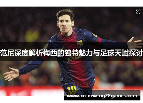 范尼深度解析梅西的独特魅力与足球天赋探讨
