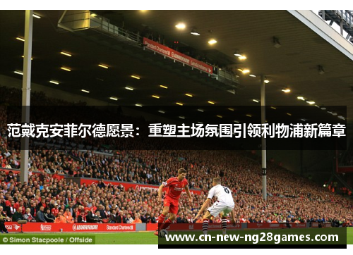 范戴克安菲尔德愿景：重塑主场氛围引领利物浦新篇章