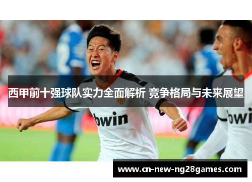 西甲前十强球队实力全面解析 竞争格局与未来展望 西甲前十强球队实力全面解析 竞争格局与未来展望