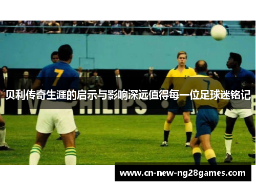 贝利传奇生涯的启示与影响深远值得每一位足球迷铭记