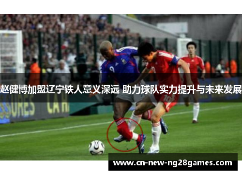 赵健博加盟辽宁铁人意义深远 助力球队实力提升与未来发展 赵健博加盟辽宁铁人意义深远 助力球队实力提升与未来发展
