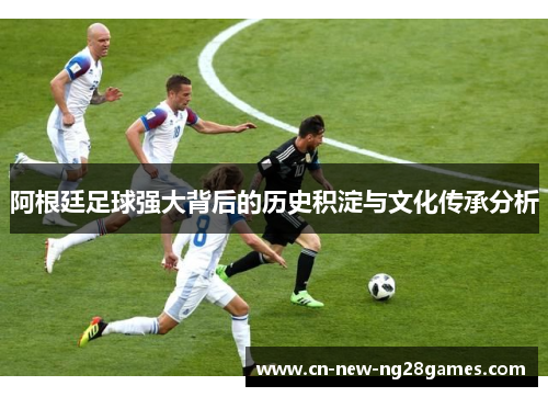 阿根廷足球强大背后的历史积淀与文化传承分析 阿根廷足球强大背后的历史积淀与文化传承分析