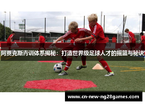 阿贾克斯青训体系揭秘:打造世界级足球人才的摇篮与秘诀 阿贾克斯青训体系揭秘:打造世界级足球人才的摇篮与秘诀