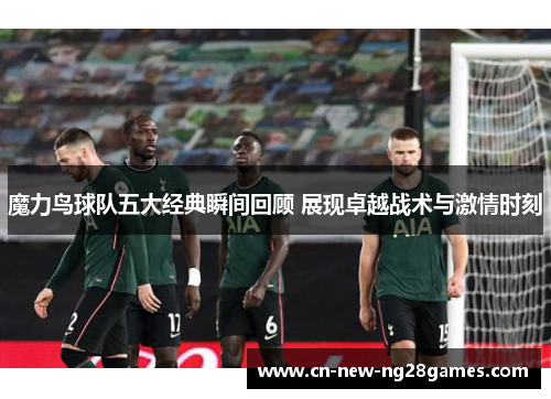 魔力鸟球队五大经典瞬间回顾 展现卓越战术与激情时刻 魔力鸟球队五大经典瞬间回顾 展现卓越战术与激情时刻