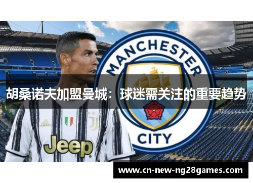 胡桑诺夫加盟曼城：球迷需关注的重要趋势