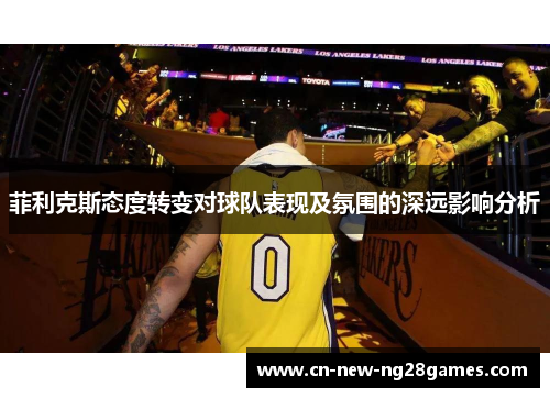 菲利克斯态度转变对球队表现及氛围的深远影响分析