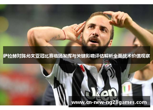 萨拉赫对阵尤文亚冠比赛临场发挥与关键影响评估解析全面战术价值观察 萨拉赫对阵尤文亚冠比赛临场发挥与关键影响评估解析全面战术价值观察