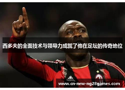 西多夫的全面技术与领导力成就了他在足坛的传奇地位 西多夫的全面技术与领导力成就了他在足坛的传奇地位
