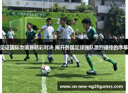 见证国际友谊赛精彩对决 揭开各国足球强队激烈碰撞的序幕