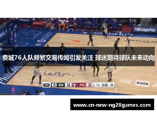 费城76人队频繁交易传闻引发关注 球迷期待球队未来动向 费城76人队频繁交易传闻引发关注 球迷期待球队未来动向