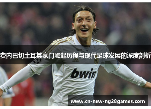 费内巴切土耳其豪门崛起历程与现代足球发展的深度剖析 费内巴切土耳其豪门崛起历程与现代足球发展的深度剖析