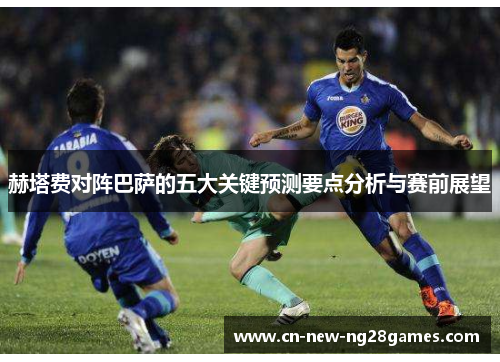 赫塔费对阵巴萨的五大关键预测要点分析与赛前展望