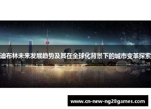 迪布林未来发展趋势及其在全球化背景下的城市变革探索 迪布林未来发展趋势及其在全球化背景下的城市变革探索