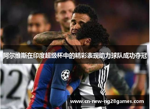 阿尔维斯在印度超级杯中的精彩表现助力球队成功夺冠 阿尔维斯在印度超级杯中的精彩表现助力球队成功夺冠