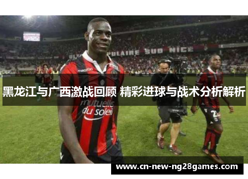 黑龙江与广西激战回顾 精彩进球与战术分析解析 黑龙江与广西激战回顾 精彩进球与战术分析解析